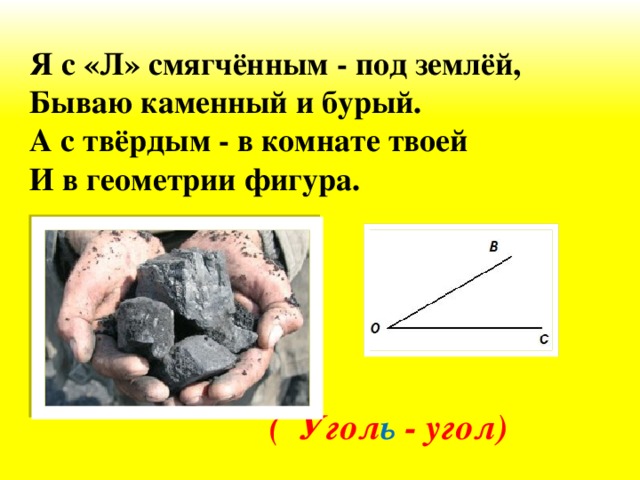 Я с «Л» смягчённым - под землёй, Бываю каменный и бурый. А с твёрдым - в комнате твоей И в геометрии фигура.  (  Угол ь - угол)