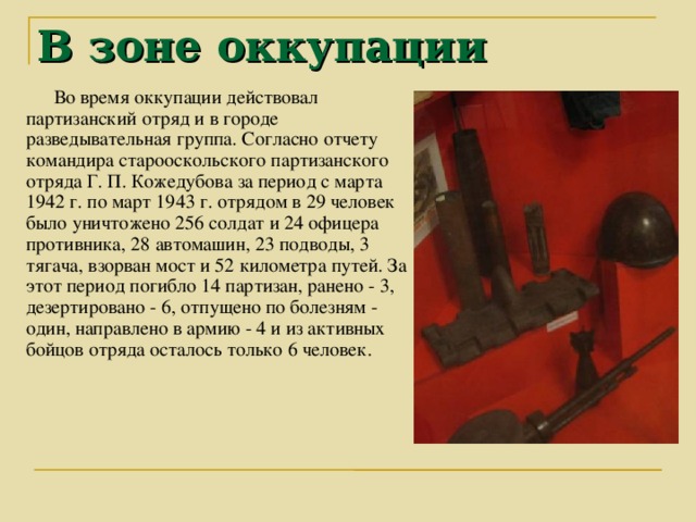 В зоне оккупации Во время оккупации действовал партизанский отряд и в городе разведывательная группа. Согласно отчету командира старооскольского партизанского отряда Г. П. Кожедубова за период с марта 1942 г. по март 1943 г. отрядом в 29 человек было уничтожено 256 солдат и 24 офицера противника, 28 автомашин, 23 подводы, 3 тягача, взорван мост и 52 километра путей. За этот период погибло 14 партизан, ранено - 3, дезертировано - 6, отпущено по болезням - один, направлено в армию - 4 и из активных бойцов отряда осталось только 6 человек. 