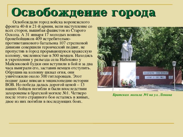 Освобождение города Освобождали город войска воронежского фронта 40-й и 21-й армии, вели наступление со всех сторон, вышибая фашистов из Старого Оскола. А 31 января 17 молодых воинов-бронебойщиков 409 истребительно-противотанкового батальона 107 стрелковой дивизии совершили героический подвиг, не пропустив в город прорывающуюся вражескую колонну, численностью в 500 немцев. Находясь в укреплении у разъезда села Набокино у Майсюковой будки они вступили в бой и за два часа выиграли его, заставив немцев отступить. Обрушив на колонну шквал огня, они уничтожили около 300 гитлеровцев. Этот подвиг даже вписан в энциклопедию истории ВОВ. Но победа далась дорогой ценой – 13 наших бойцов погибли и были впоследствии захоронены в братской могиле №1. Четверо после этого страшного боя остались в живых, двое из них погибли в последующих боях. Братская могила №1 на ул. Ленина