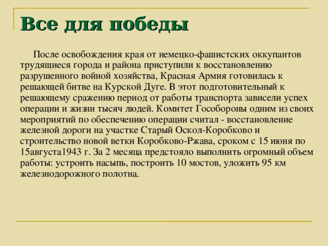 Все для победы После освобождения края от немецко-фашистских оккупантов трудящиеся города и района приступили к восстановлению разрушенного войной хозяйства, Красная Армия готовилась к решающей битве на Курской Дуге. В этот подготовительный к решающему сражению период от работы транспорта зависели успех операции и жизни тысяч людей. Комитет Гособороны одним из своих мероприятий по обеспечению операции считал - восстановление железной дороги на участке Старый Оскол-Коробково и строительство новой ветки Коробково-Ржава, сроком с 15 июня по 15августа1943 г. За 2 месяца предстояло выполнить огромный объем работы: устроить насыпь, построить 10 мостов, уложить 95 км железнодорожного полотна.