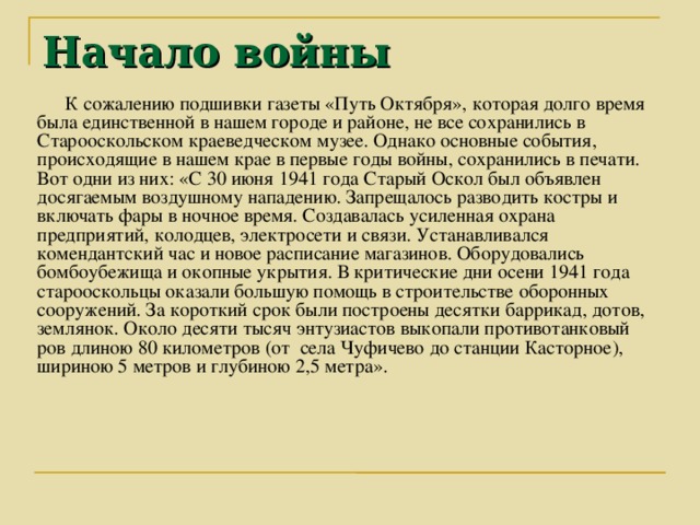 Начало войны К сожалению подшивки газеты «Путь Октября», которая долго время была единственной в нашем городе и районе, не все сохранились в Старооскольском краеведческом музее. Однако основные события, происходящие в нашем крае в первые годы войны, сохранились в печати. Вот одни из них: «С 30 июня 1941 года Старый Оскол был объявлен досягаемым воздушному нападению. Запрещалось разводить костры и включать фары в ночное время. Создавалась усиленная охрана предприятий, колодцев, электросети и связи. Устанавливался комендантский час и новое расписание магазинов. Оборудовались бомбоубежища и окопные укрытия. В критические дни осени 1941 года старооскольцы оказали большую помощь в строительстве оборонных сооружений. За короткий срок были построены десятки баррикад, дотов, землянок. Около десяти тысяч энтузиастов выкопали противотанковый ров длиною 80 километров (от села Чуфичево до станции Касторное), шириною 5 метров и глубиною 2,5 метра».