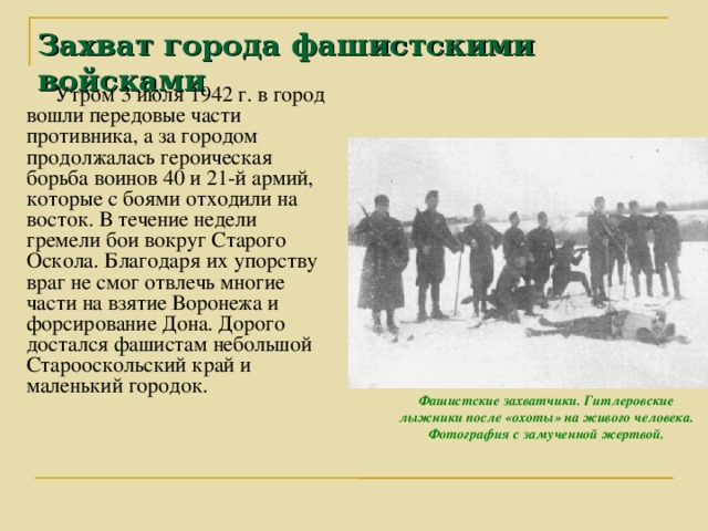 Захват города фашистскими войсками Утром 3 июля 1942 г. в город вошли передовые части противника, а за городом продолжалась героическая борьба воинов 40 и 21-й армий, которые с боями отходили на восток. В течение недели гремели бои вокруг Старого Оскола. Благодаря их упорству враг не смог отвлечь многие части на взятие Воронежа и форсирование Дона. Дорого достался фашистам небольшой Старооскольский край и маленький городок. Фашистские захватчики. Гитлеровские лыжники после «охоты» на живого человека. Фотография с замученной жертвой.