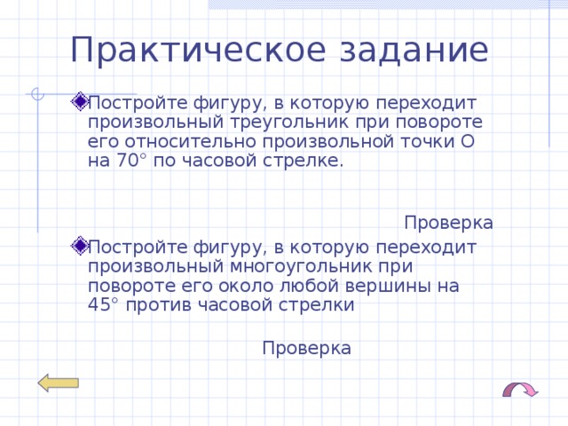 Практическое задание Постройте фигуру, в которую переходит произвольный треугольник при повороте его относительно произвольной точки О на 70° по часовой стрелке. Проверка Постройте фигуру, в которую переходит произвольный многоугольник при повороте его около любой вершины на 45° против часовой стрелки Проверка