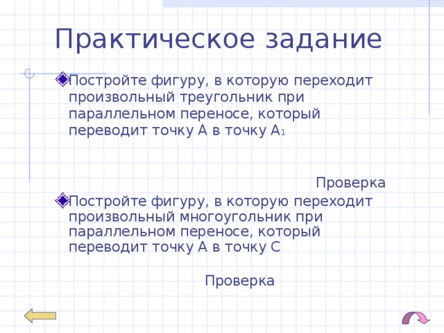 Практическое задание Постройте фигуру, в которую переходит произвольный треугольник при параллельном переносе, который переводит точку А в точку А 1  Проверка Постройте фигуру, в которую переходит произвольный многоугольник при параллельном переносе, который переводит точку А в точку С Проверка