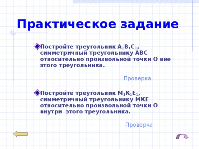 Практическое задание Постройте треугольник А 1 В 1 С 1 ,  симметричный треугольнику АВС  относительно произвольной точки О вне этого треугольника.   Проверка Постройте треугольник М 1 К 1 Е 1 ,  симметричный треугольнику МКЕ  относительно произвольной точки О внутри этого треугольника.  Проверка