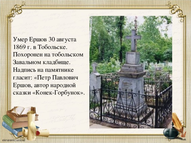 Умер Ершов 30 августа 1869 г. в Тобольске. Похоронен на тобольском Завальном кладбище. Надпись на памятнике гласит: «Петр Павлович Ершов, автор народной сказки «Конек-Горбунок».