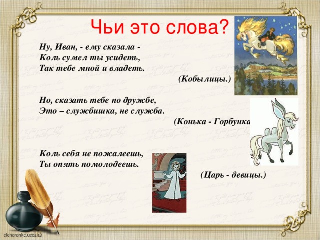 Чьи это слова? Ну, Иван, - ему сказала -  Коль сумел ты усидеть,  Так тебе мной и владеть.  (Кобылицы.)  Но, сказать тебе по дружбе,  Это – службишка, не служба.  (Конька - Горбунка.)   Коль себя не пожалеешь,  Ты опять помолодеешь.  (Царь - девицы.)