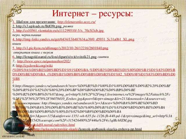 Интернет – ресурсы: 1. Шаблон для презентации:  http://elenaranko.ucoz.ru/  2. http://s3.uploads.ru/BdO9t.png  рамка 3 . http :// cs 10561. vkontakte . ru / u 111299510/-5/ x _70 c 5 f 3 cb . jpg перо, чернильница 4. http://img-fotki.yandex.ru/get/6434/136487634.a39/0_d5931_5c31a0b1_XL.png  книги 5 . http://s1.pic4you.ru/allimage/y2012/10-26/12216/2601840.png  открытая книга с пером 6 . http://lenagold.narod.ru/fon/clipart/s/svit/svitolk21.png  свитки 7.. http://www.epwr.ru/quotauthor/202 / 8. : http ://cyclowiki.org/ wiki /%D0%9A%D0%BE%D0%BD%D1%91%D0%BA-%D0%B3%D0%BE%D1%80%D0%B1%D1%83%D0%BD%D0%BE%D0%BA_(%D0%B1%D0%B0%D0%BB%D0%B5%D1%82_%D0%9F%D1%83%D0%BD%D0%B8 ) 9.http://images.yandex.ru/yandsearch?text=%D0%B5%D1%80%D1%88%D0%BE%D0%B2%20%D0%BF%D0%B5%D1%82%D1%80%20%D0%BF%D0%B0%D0%B2%D0%BB%D0%BE%D0%B2%D0%B8%D1%87&img_url=http%3A%2F%2Fimg1.liveinternet.ru%2Fimages%2Fattach%2Fc%2F1%2F56%2F78%2F56078410_Ershov.jpg&pos=0&rpt=simage&lr=213&noreask=1&source=wiz 10. иллюстрации: http://images.yandex.ru/yandsearch?p=3&text=%D0%BA%D0%BE%D0%BD%D1%91%D0%BA%20%D0%B3%D0%BE%D1%80%D0%B1%D1%83%D0%BD%D0%BE%D0%BA%20%D0%BA%D0%B0%D1%80%D1%82%D0%B8%D0%BD%D0%BA%D0%B8&fp=3&pos=115&uinfo=ww-1351-wh-635-fw-1126-fh-448-pd-1&rpt=simage&img_url=http%3A%2F%2Fcs315426.userapi.com%2Fv315426480%2F446a%2F4c1qlRch8ZM.jpg 11. http:// obninskdf4.narod.ru/ershov.html 12. Источник: http ://azku.ru/ avtorskie-skazki /konyok-gorbunok-skazka-ershova-pp.html