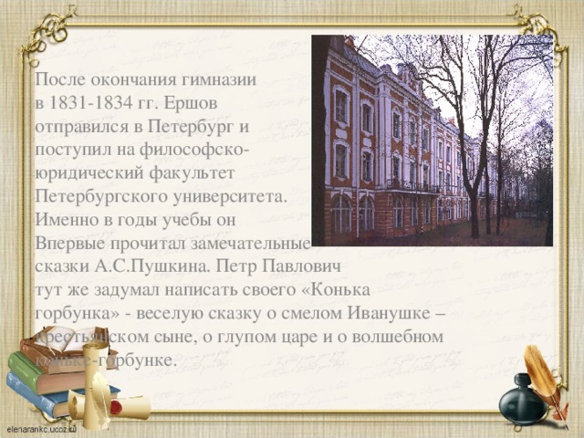 После окончания гимназии в 1831-1834 гг. Ершов отправился в Петербург и поступил на философско- юридический факультет Петербургского университета. Именно в годы учебы он Впервые прочитал замечательные сказки А.С.Пушкина. Петр Павлович тут же задумал написать своего «Конька горбунка» - веселую сказку о смелом Иванушке – крестьянском сыне, о глупом царе и о волшебном коньке-горбунке.