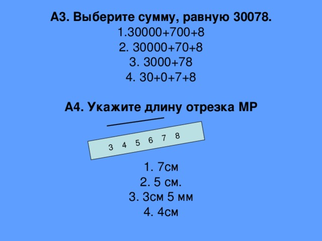 3 4 5 6 7 8 А3. Выберите сумму, равную 30078.  1.30000+700+8  2. 30000+70+8  3. 3000+78  4. 30+0+7+8   А4. Укажите длину отрезка МР     1. 7см  2. 5 см.  3. 3см 5 мм  4. 4см