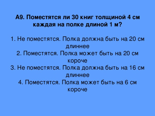 А9. Поместятся ли 30 книг толщиной 4 см каждая на полке длиной 1 м?   1. Не поместятся. Полка должна быть на 20 см длиннее  2. Поместятся. Полка может быть на 20 см короче  3. Не поместятся. Полка должна быть на 16 см длиннее  4. Поместятся. Полка может быть на 6 см короче