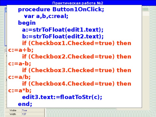 Практическая работа №2 procedure Button1OnClick;  var a,b,c:real; begin  a:=strToFloat(edit1.text);  b:=strToFloat(edit2.text);  if (Checkbox1.Checked=true) then c:=a+b;  if (Checkbox2.Checked=true) then c:=a-b;  if (Checkbox3.Checked=true) then c:=a/b;  if (Checkbox4.Checked=true) then c:=a*b;  edit3.text:=floatToStr(c); end; Двойным щелчком создадим событие, в котором разместим следующий текст: