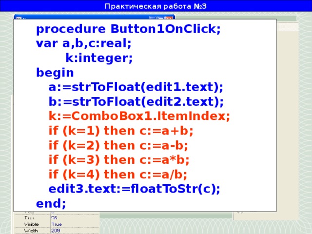 Практическая работа №3 procedure Button1OnClick; var a,b,c:real;  k:integer; begin  a:=strToFloat(edit1.text);  b:=strToFloat(edit2.text);  k:=ComboBox1.ItemIndex;  if (k=1) then c:=a+b;  if (k=2) then c:=a-b;  if (k=3) then c:=a*b;  if (k=4) then c:=a/b;  edit3.text:=floatToStr(c); end; Двойным щелчком создадим событие, в котором разместим следующий текст:
