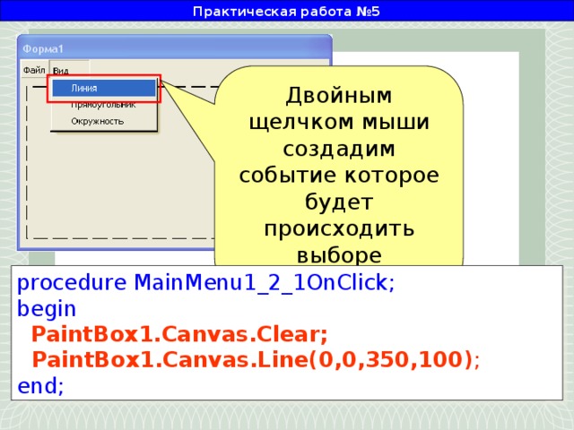 Практическая работа №5 Двойным щелчком мыши создадим событие которое будет происходить выборе пользователем данного пункта меню procedure MainMenu1_2_1OnClick; begin  PaintBox1.Canvas.Clear;  PaintBox1.Canvas.Line(0,0,350,100) ; end;