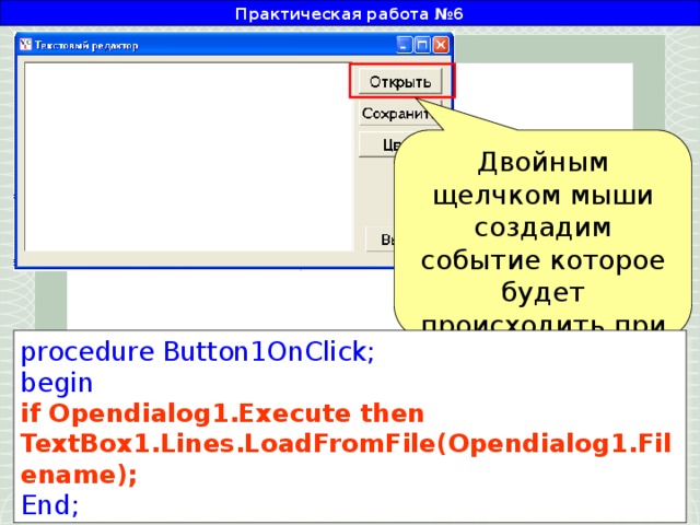 Практическая работа №6 Двойным щелчком мыши создадим событие которое будет происходить при нажатии кнопки «Открыть» procedure Button1OnClick; begin if Opendialog1.Execute then TextBox1.Lines.LoadFromFile(Opendialog1.Filename); End;