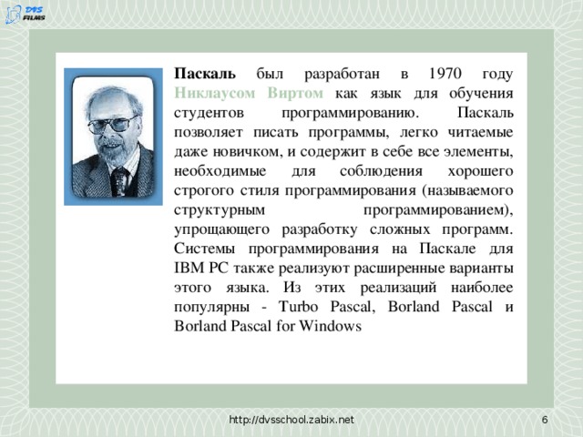 Паскаль был разработан в 1970 году Никлаусом Виртом как язык для обучения студентов программированию. Паскаль позволяет писать программы, легко читаемые даже новичком, и содержит в себе все элементы, необходимые для соблюдения хорошего строгого стиля программирования (называемого структурным программированием), упрощающего разработку сложных программ. Системы программирования на Паскале для IBM PC также реализуют расширенные варианты этого языка. Из этих реализаций наиболее популярны - Turbo Pascal, Borland Pascal и Borland Pascal for Windows http://dvsschool.zabix.net