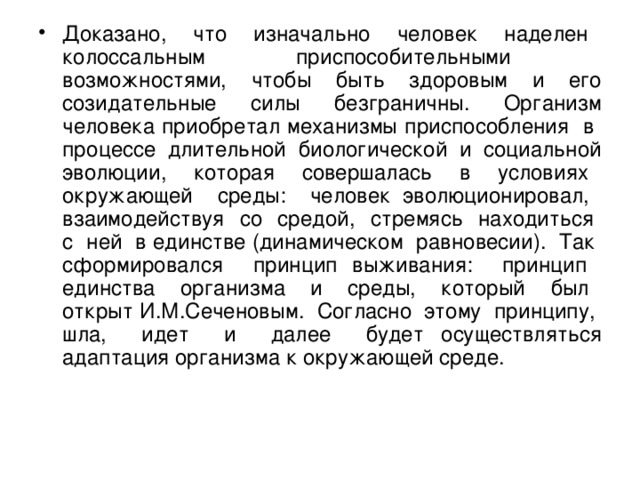 Доказано, что изначально человек наделен колоссальным приспособительными возможностями, чтобы быть здоровым и его созидательные силы безграничны. Организм человека приобретал механизмы приспособления в процессе длительной биологической и социальной эволюции, которая совершалась в условиях окружающей среды: человек эволюционировал, взаимодействуя со средой, стремясь находиться с ней в единстве (динамическом равновесии). Так сформировался принцип выживания: принцип единства организма и среды, который был открыт И.М.Сеченовым. Согласно этому принципу, шла, идет и далее будет осуществляться адаптация организма к окружающей среде.