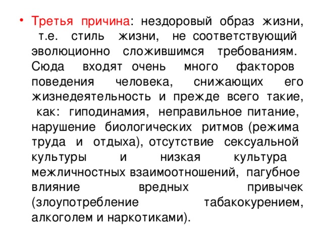 Третья причина : нездоровый образ жизни, т.е. стиль жизни, не соответствующий эволюционно сложившимся требованиям. Сюда входят очень много факторов поведения человека, снижающих его жизнедеятельность и прежде всего такие, как: гиподинамия, неправильное питание, нарушение биологических ритмов (режима труда и отдыха), отсутствие сексуальной культуры и низкая культура межличностных взаимоотношений, пагубное влияние вредных привычек (злоупотребление табакокурением, алкоголем и наркотиками).