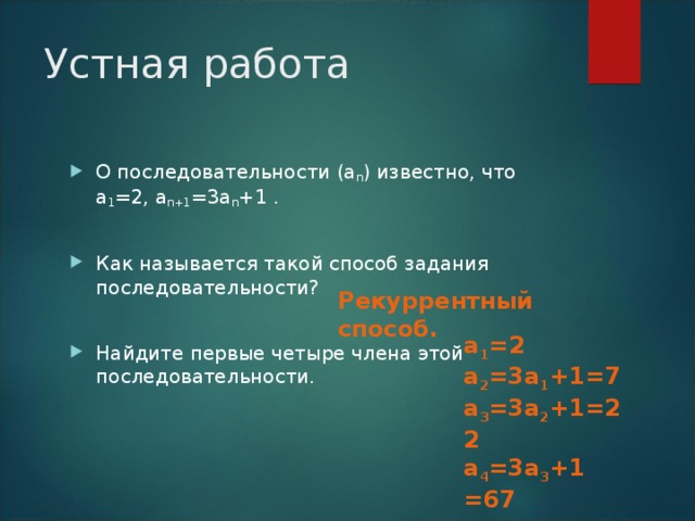 Устная работа О последовательности (а n ) известно, что а 1 =2, а n+1 =3а n +1 .  Как называется такой способ задания последовательности?  Найдите первые четыре члена этой последовательности. Рекуррентный способ. а 1 = 2 а 2 =3 а 1 + 1=7 а 3 =3 а 2 +1 =22 а 4 =3 а 3 +1 =67