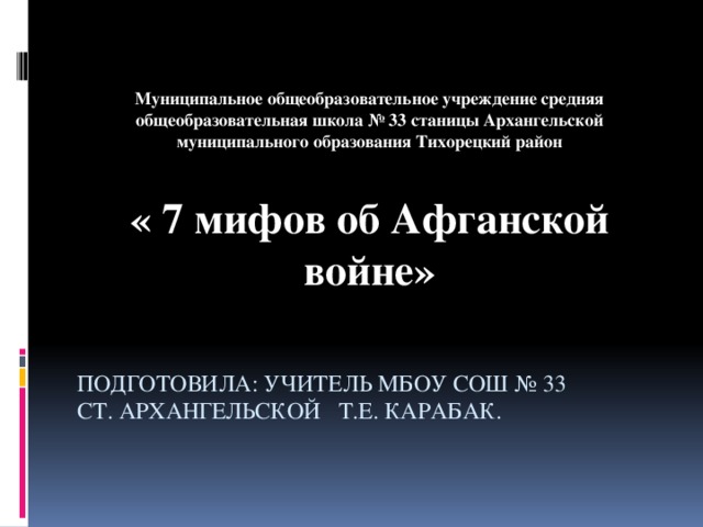 Муниципальное общеобразовательное учреждение средняя общеобразовательная школа № 33 станицы Архангельской муниципального образования Тихорецкий район   « 7 мифов об Афганской войне»   подготовила: учитель МБОУ СОШ № 33  ст. Архангельской Т.Е. Карабак.