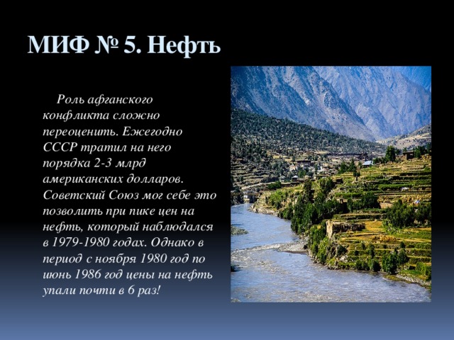 МИФ № 5. Нефть  Роль афганского конфликта сложно переоценить. Ежегодно СССР тратил на него порядка 2-3 млрд американских долларов. Советский Союз мог себе это позволить при пике цен на нефть, который наблюдался в 1979-1980 годах. Однако в период с ноября 1980 год по июнь 1986 год цены на нефть упали почти в 6 раз!