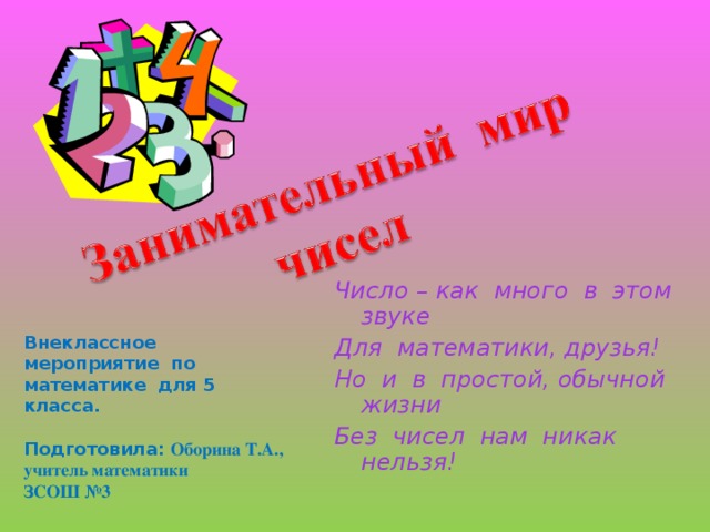 Число – как много в этом звуке Для математики, друзья! Но и в простой, обычной жизни Без чисел нам никак нельзя! Внеклассное мероприятие по математике для 5 класса.  Подготовила: Оборина Т.А., учитель математики ЗСОШ №3