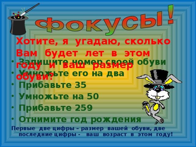 Хотите, я угадаю, сколько Вам будет лет в этом году и ваш размер обуви? Запишите номер своей обуви Умножьте его на два Прибавьте 35 Умножьте на 50 Прибавьте 259 Отнимите год рождения Первые две цифры – размер вашей обуви, две последние цифры - ваш возраст в этом году!