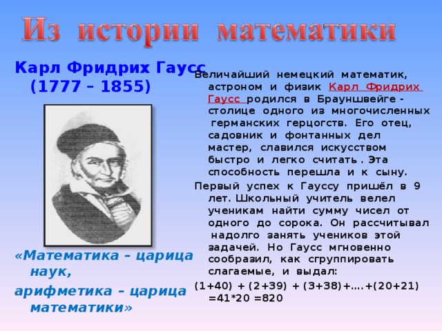 Карл Фридрих Гаусс  (1777 – 1855)         «Математика – царица наук, арифметика – царица математики» Величайший немецкий математик, астроном и физик Карл Фридрих Гаусс родился в Брауншвейге - столице одного из многочисленных германских герцогств. Его отец, садовник и фонтанных дел мастер, славился искусством быстро и легко считать . Эта способность перешла и к сыну. Первый успех к Гауссу пришёл в 9 лет. Школьный учитель велел ученикам найти сумму чисел от одного до сорока. Он рассчитывал надолго занять учеников этой задачей. Но Гаусс мгновенно сообразил, как сгруппировать слагаемые, и выдал: (1+40) + (2+39) + (3+38)+….+(20+21) =41*20 =820