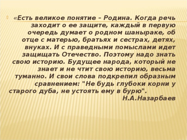 « Есть великое понятие – Родина. Когда речь заходит о ее защите, каждый в первую очередь думает о родном шаныраке, об отце с матерью, братьях и сестрах, детях, внуках. И с праведными помыслами идет защищать Отечество. Поэтому надо знать свою историю. Будущее народа, который не знает и не чтит свою историю, весьма туманно. И свои слова подкрепил образным сравнением: 