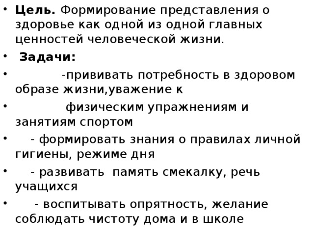 Цель. Формирование представления о здоровье как одной из одной главных ценностей человеческой жизни.  Задачи:  -прививать потребность в здоровом образе жизни,уважение к  физическим упражнениям и занятиям спортом  - формировать знания о правилах личной гигиены, режиме дня  - развивать память смекалку, речь учащихся  - воспитывать опрятность, желание соблюдать чистоту дома и в школе