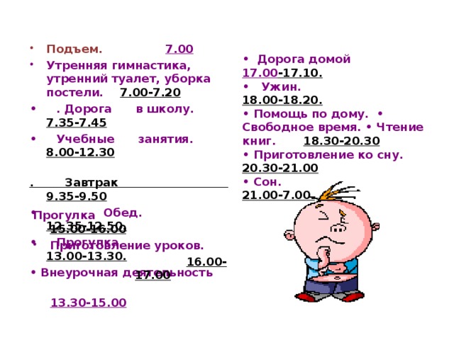 Подъем.   7.00 Утренняя гимнастика, утренний туалет, уборка постели.  7.00-7.20 • . Дорога в школу.  7.35-7.45 • Учебные занятия. 8.00-12.30  . Завтрак 9.35-9.50 • Обед. 12.35-12.50. • Прогулка.   13.00-13.30. • Внеурочная деятельность  13.30-15.00  •  Дорога домой 17.00 -17.10. • Ужин. 18.00-18.20. • Помощь по дому. • Свободное время. • Чтение книг. 18.30-20.30  • Приготовление ко сну. 20.30-21.00 • Сон. 21.00-7.00.  Прогулка 15.00-16.00 Приготовление уроков.   16.00-17.00   16.00-17.00   16.00-17.00   16.00-17.00   16.00-17.00