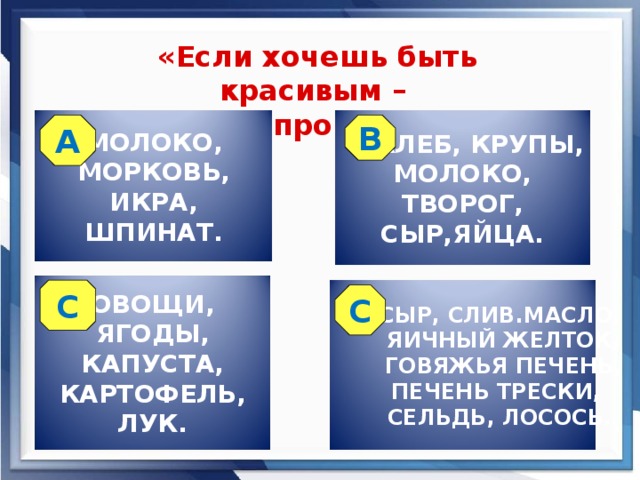 «Если хочешь быть красивым – не забудь про витамины!» МОЛОКО, МОРКОВЬ, ИКРА, ШПИНАТ.  ХЛЕБ, КРУПЫ, МОЛОКО, ТВОРОГ, СЫР,ЯЙЦА. А В ОВОЩИ, ЯГОДЫ, КАПУСТА, КАРТОФЕЛЬ, ЛУК.  СЫР, СЛИВ.МАСЛО,  ЯИЧНЫЙ ЖЕЛТОК,  ГОВЯЖЬЯ ПЕЧЕНЬ,  ПЕЧЕНЬ ТРЕСКИ,  СЕЛЬДЬ, ЛОСОСЬ. С С