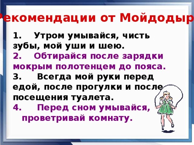 Рекомендации от Мойдодыра 1. Утром умывайся, чисть зубы, мой уши и шею. 2. Обтирайся после зарядки мокрым полотенцем до пояса. 3. Всегда мой руки перед едой, после прогулки и после посещения туалета. 4. Перед сном умывайся,  проветривай комнату.