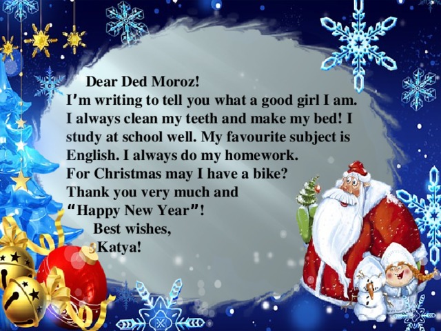 Dear Ded Moroz! I ’ m writing to tell you what a good girl I am. I always clean my teeth and make my bed! I study at school well. My favourite subject is English. I always do my homework. For Christmas may I have a bike? Thank you very much and “ Happy New Year ” !  Best wishes,  Katya!
