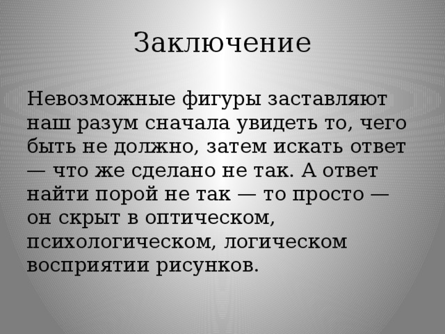 Заключение Невозможные фигуры заставляют наш разум сначала увидеть то, чего быть не должно, затем искать ответ — что же сделано не так. А ответ найти порой не так — то просто — он скрыт в оптическом, психологическом, логическом восприятии рисунков.