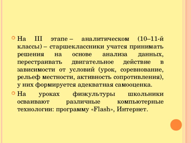 На III этапе – аналитическом (10–11-й классы) – старшеклассники учатся принимать решения на основе анализа данных, перестраивать двигательное действие в зависимости от условий (урок, соревнование, рельеф местности, активность сопротивления), у них формируется адекватная самооценка. На уроках физкультуры школьники осваивают различные компьютерные технологии: программу «Flash», Интернет.