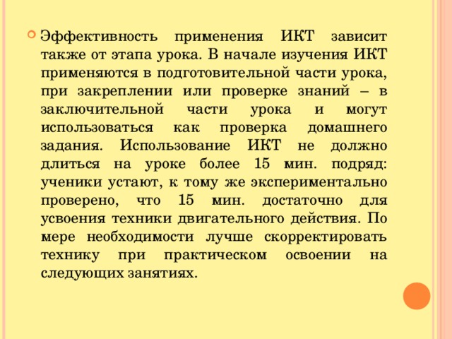 Эффективность применения ИКТ зависит также от этапа урока. В начале изучения ИКТ применяются в подготовительной части урока, при закреплении или проверке знаний – в заключительной части урока и могут использоваться как проверка домашнего задания. Использование ИКТ не должно длиться на уроке более 15 мин. подряд: ученики устают, к тому же экспериментально проверено, что 15 мин. достаточно для усвоения техники двигательного действия. По мере необходимости лучше скорректировать технику при практическом освоении на следующих занятиях.