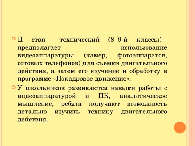 II этап – технический (8–9-й классы) – предполагает использование видеоаппаратуры (камер, фотоаппаратов, сотовых телефонов) для съемки двигательного действия, а затем его изучение и обработку в программе «Покадровое движение». У школьников развиваются навыки работы с видеоаппаратурой и ПК, аналитическое мышление, ребята получают возможность детально изучить технику двигательного действия.