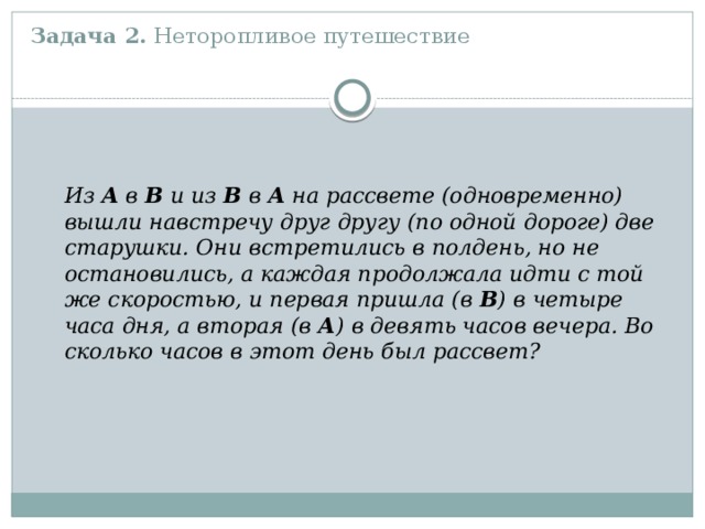 Задача 2. Неторопливое путешествие    Из А в В и из В в А на рассвете (одновременно) вышли навстречу друг другу (по одной дороге) две старушки. Они встретились в полдень, но не остановились, а каждая продолжала идти с той же скоростью, и первая пришла (в В ) в четыре часа дня, а вторая (в А ) в девять часов вечера. Во сколько часов в этот день был рассвет?