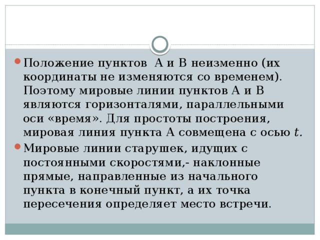 Положение пунктов А и В  неизменно (их координаты не изменяются со временем). Поэтому мировые линии пунктов А и В  являются горизонталями, параллельными оси «время». Для простоты построения, мировая линия пункта А совмещена с осью t. Мировые линии старушек, идущих с постоянными скоростями,- наклонные прямые, направленные из начального пункта в конечный пункт, а их точка пересечения определяет место встречи.