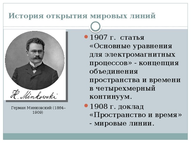 История открытия мировых линий 1907 г. статья «Основные уравнения для электромагнитных процессов» - концепция объединения пространства и времени в четырехмерный континуум. 1908 г. доклад «Пространство и время» - мировые линии. Герман Минковский (1864–1909)