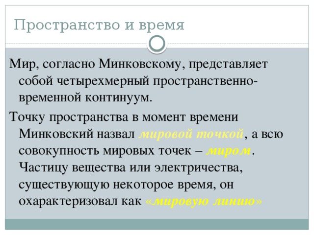 Пространство и время Мир, согласно Минковскому, представляет собой четырехмерный пространственно-временной континуум. Точку пространства в момент времени Минковский назвал мировой точкой , а всю совокупность мировых точек – миром . Частицу вещества или электричества, существующую некоторое время, он охарактеризовал как « мировую линию »