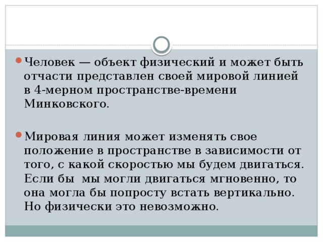 Человек — объект физический и может быть отчасти представлен своей мировой линией в 4-мерном пространстве-времени Минковского. Мировая линия может изменять свое положение в пространстве в зависимости от того, с какой скоростью мы будем двигаться. Если бы мы могли двигаться мгновенно, то она могла бы попросту встать вертикально. Но физически это невозможно.