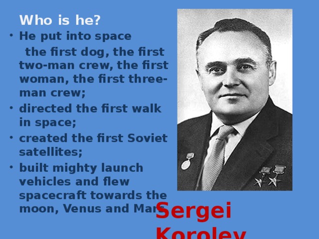 Who is he? He put into space  the first dog, the first two-man crew, the first woman, the first three-man crew; directed the first walk in space; created the first Soviet satellites; built mighty launch vehicles and flew spacecraft towards the moon, Venus and Mars Sergei Korolev