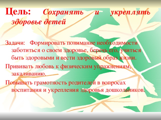 Цель: Сохранять и укреплять здоровье детей  Задачи:  Формировать понимание необходимости заботиться о своем здоровье, беречь его, учиться быть здоровыми и вести здоровый образ жизни. Прививать любовь к физическим упражнениям, закаливанию. Повышать грамотность родителей в вопросах воспитания и укрепления здоровья дошкольников.