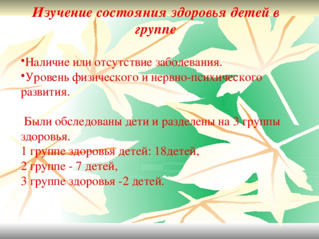 Изучение состояния здоровья детей в группе  Наличие или отсутствие заболевания. Уровень физического и нервно-психического развития.   Были обследованы дети и разделены на 3 группы здоровья. 1 группе здоровья детей: 18детей, 2 группе - 7 детей, 3 группе здоровья -2 детей.