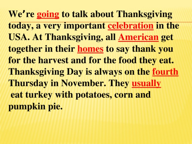 We ’ re going to talk about Thanksgiving today, a very important celebration in the USA. At Thanksgiving, all American get together in their homes to say thank you for the harvest and for the food they eat. Thanksgiving Day is always on the fourth Thursday in November. They usually  eat turkey with potatoes, corn and pumpkin pie.