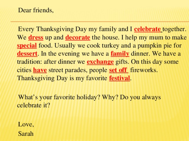 Dear friends,  Every Thanksgiving Day my family and I celebrate  together. We dress up and decorate the house. I help my mum to make special food. Usually we cook turkey and a pumpkin pie for dessert . In the evening we have a family dinner. We have a tradition: after dinner we exchange gifts. On this day some cities have street parades, people set off  fireworks. Thanksgiving Day is my favorite festival .  What’s your favorite holiday? Why? Do you always celebrate it?  Love,  Sarah