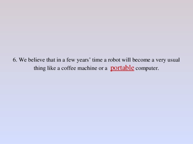 6. We believe that in a few years’ time a robot will become a very usual thing like a coffee machine or a portable computer.