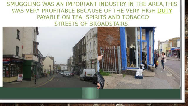 Smuggling was an important industry in the area,This was very profitable because of the very high  duty  payable on tea, spirits and tobacco  Streets of Broadstairs.